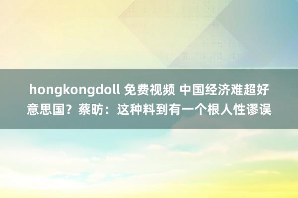 hongkongdoll 免费视频 中国经济难超好意思国？蔡昉：这种料到有一个根人性谬误