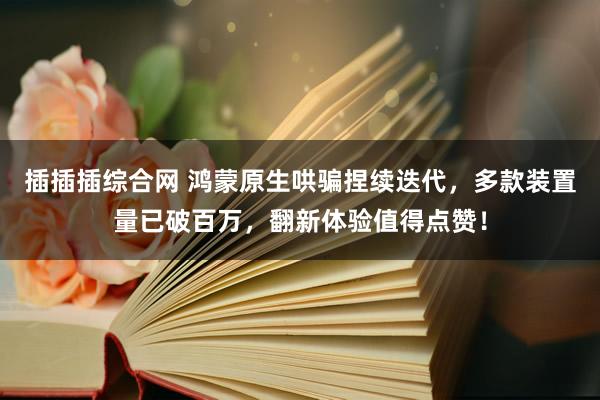 插插插综合网 鸿蒙原生哄骗捏续迭代，多款装置量已破百万，翻新体验值得点赞！