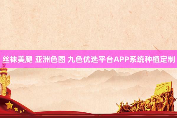 丝袜美腿 亚洲色图 九色优选平台APP系统种植定制