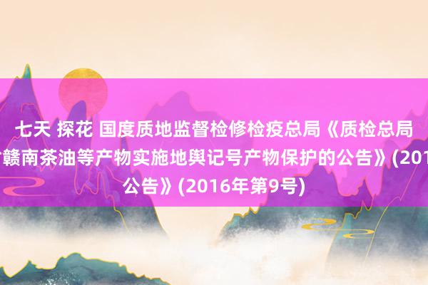 七天 探花 国度质地监督检修检疫总局《质检总局对于批准对赣南茶油等产物实施地舆记号产物保护的公告》(2016年第9号)