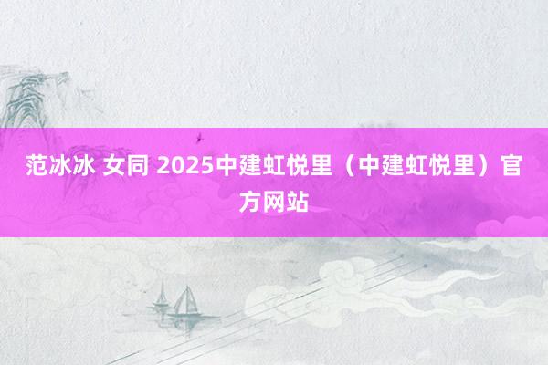 范冰冰 女同 2025中建虹悦里（中建虹悦里）官方网站