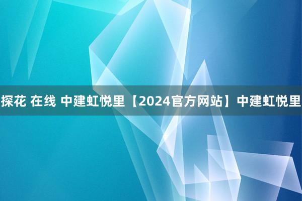 探花 在线 中建虹悦里【2024官方网站】中建虹悦里