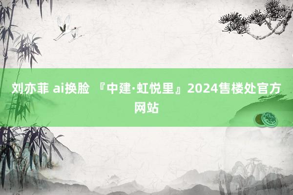 刘亦菲 ai换脸 『中建·虹悦里』2024售楼处官方网站