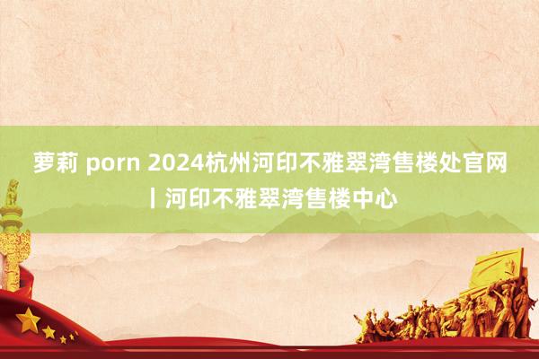 萝莉 porn 2024杭州河印不雅翠湾售楼处官网丨河印不雅翠湾售楼中心