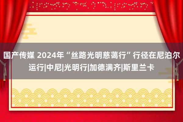 国产传媒 2024年“丝路光明慈蔼行”行径在尼泊尔运行|中尼|光明行|加德满齐|斯里兰卡