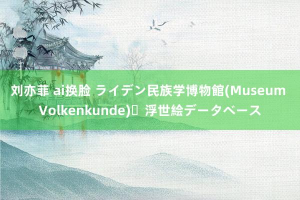 刘亦菲 ai换脸 ライデン民族学博物館(Museum Volkenkunde)・浮世絵データベース